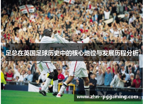 足总在英国足球历史中的核心地位与发展历程分析 足总在英国足球历史中的核心地位与发展历程分析