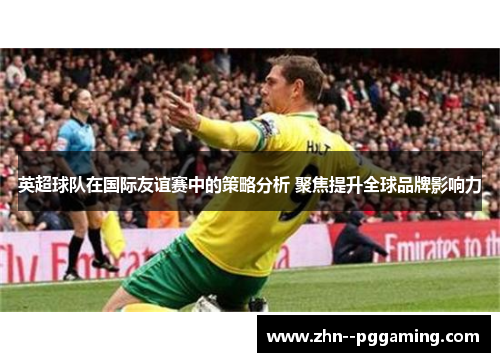 英超球队在国际友谊赛中的策略分析 聚焦提升全球品牌影响力 英超球队在国际友谊赛中的策略分析 聚焦提升全球品牌影响力