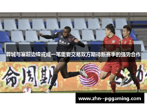 蓉城与塞超边锋或成一笔重要交易双方期待新赛季的强势合作 蓉城与塞超边锋或成一笔重要交易双方期待新赛季的强势合作