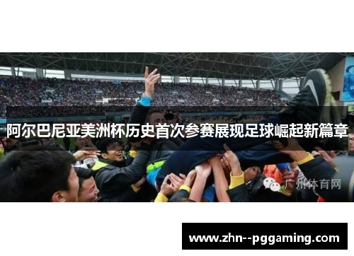 阿尔巴尼亚美洲杯历史首次参赛展现足球崛起新篇章