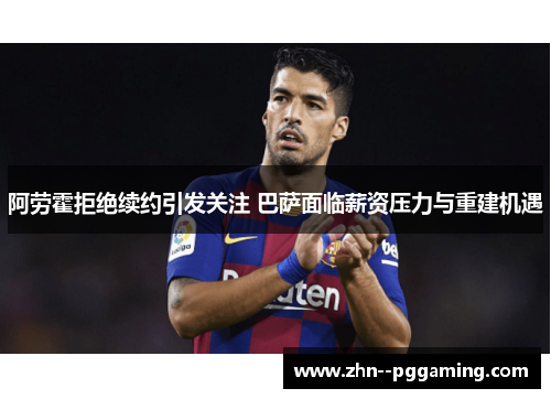 阿劳霍拒绝续约引发关注 巴萨面临薪资压力与重建机遇