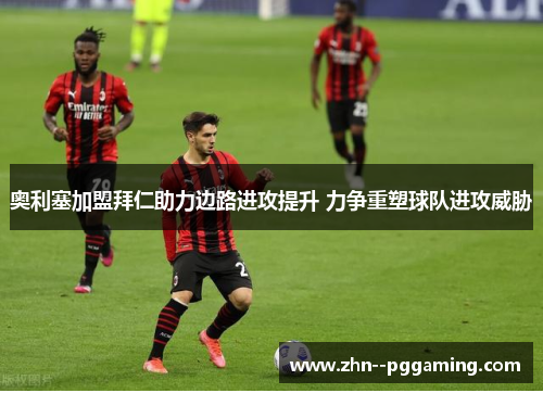 奥利塞加盟拜仁助力边路进攻提升 力争重塑球队进攻威胁