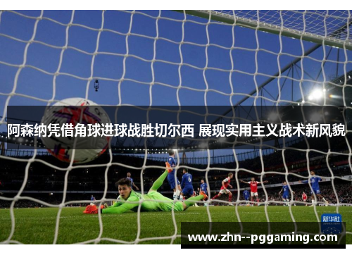 阿森纳凭借角球进球战胜切尔西 展现实用主义战术新风貌 阿森纳凭借角球进球战胜切尔西 展现实用主义战术新风貌
