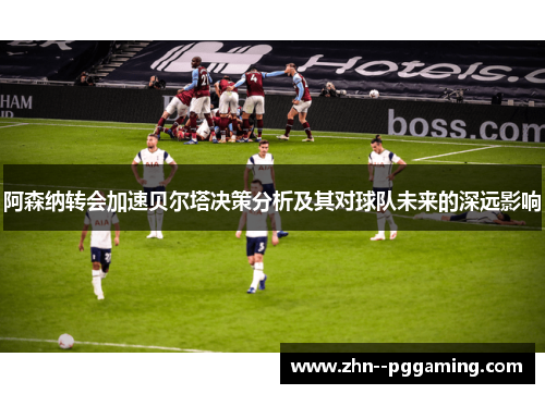 阿森纳转会加速贝尔塔决策分析及其对球队未来的深远影响 阿森纳转会加速贝尔塔决策分析及其对球队未来的深远影响