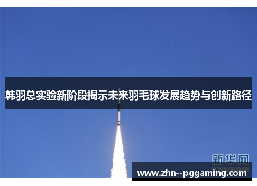 韩羽总实验新阶段揭示未来羽毛球发展趋势与创新路径