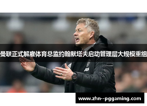 曼联正式解雇体育总监约翰默塔夫启动管理层大规模重组