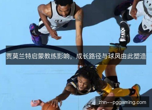 贾莫兰特启蒙教练影响,成长路径与球风由此塑造 贾莫兰特启蒙教练影响,成长路径与球风由此塑造