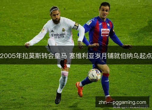 2005年拉莫斯转会皇马 塞维利亚岁月铺就伯纳乌起点 2005年拉莫斯转会皇马 塞维利亚岁月铺就伯纳乌起点